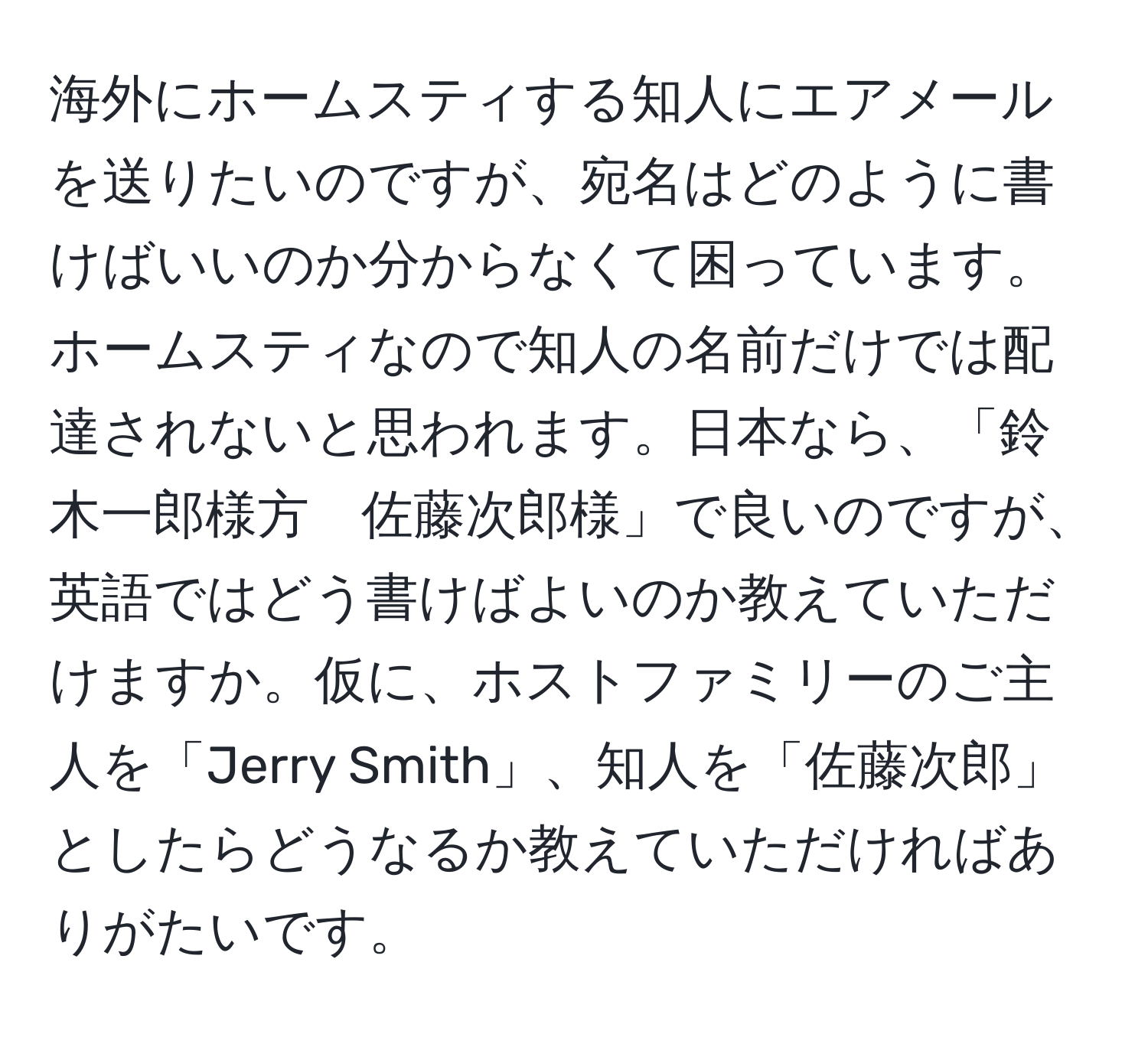 海外にホームスティする知人にエアメールを送りたいのですが、宛名はどのように書けばいいのか分からなくて困っています。ホームスティなので知人の名前だけでは配達されないと思われます。日本なら、「鈴木一郎様方　佐藤次郎様」で良いのですが、英語ではどう書けばよいのか教えていただけますか。仮に、ホストファミリーのご主人を「Jerry Smith」、知人を「佐藤次郎」としたらどうなるか教えていただければありがたいです。