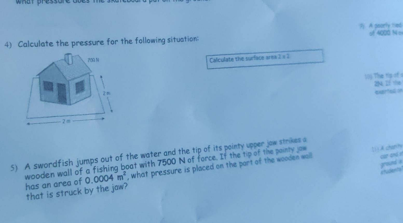 hat press 
? A gearly tied 
of 4000 1 c
4) Calculate the pressure for the following situation:
700 N Calculate the surface area 2* 2
V09 The Hợ of c
204 25 the
2 m
exarted on
2 m
5) A swordfish jumps out of the water and the tip of its pointy upper jaw strikes a 
wooden wall of a fishing boat with 7500 N of force. If the tip of the painty jaw 
11) A charity 
ground a 
has an area of 0.0004m^2 , what pressure is placed on the part of the wooden wall 
cap and ? 
that is struck by the jaw?