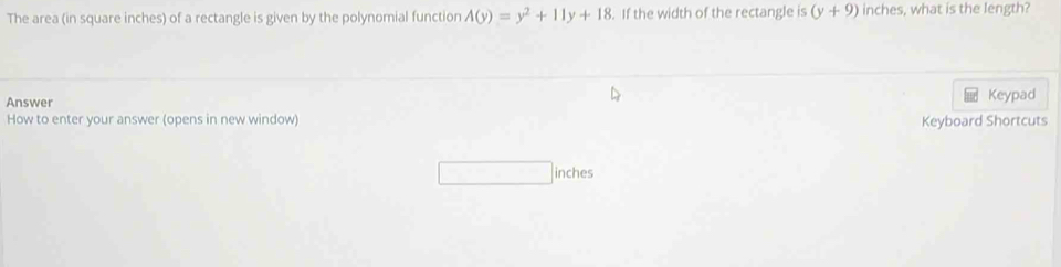 The area (in square inches) of a rectangle is given by the polynomial function A(y)=y^2+11y+18. If the width of the rectangle is (y+9) inches, what is the length? 
Answer Keypad 
How to enter your answer (opens in new window) Keyboard Shortcuts 
inches