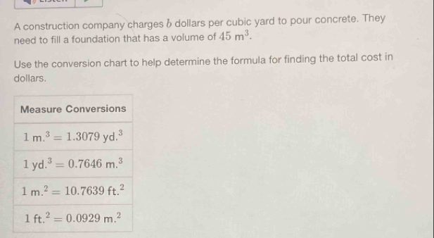 A construction company charges & dollars per cubic yard to pour concrete. They
need to fill a foundation that has a volume of 45m^3.
Use the conversion chart to help determine the formula for finding the total cost in
dollars.