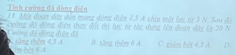 Tính cường độ dòng điện
13. Một đoan dây dẫn mang dòng điện 1,5 A chiu một lực từ 5 N. Sau đó
cường đô đòng điện thay đổi thì lực từ tác dung lên đoan dây là 20 N.
Cường độ đòng điện đã
tăng thêm 4, 5 A. B. tăng thêm 6 A. C. giảm bởt 4, 5 A. D.
am bởi 6 A.