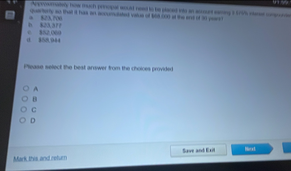 a a
Anorowmately how much principal would need to be placed into an ascount earning 3 579% interes some nche
quarterty so that it has an accumulated value of $66,000 at the end of 30 years7
a 823,706
D. $23,377
e $52,069
d. $58,944
Please select the best answer from the choices provided
A
B
C
D
Save and Exit Next
Mark this and return