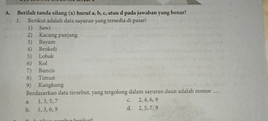 Berilah tanda silang (x) huruf a, b, c, atau d pada jawaban yang benar!
1. Berikut adalah data sayuran yang tersedia di pasar!
1) Sawi
2) Kacang panjang
3) Bayam
4) Brokoli
5) Lobak
6) Kol
7) Buncis
8) Timun
9) Kangkung
Berdasarkan data tersebut, yang tergolong dalam sayuran daun adalah nomor ….
a. 1, 3, 5, 7 c. 2, 4, 6, 9
b. 1, 3, 6, 9 d. 2, 5, 7, 9