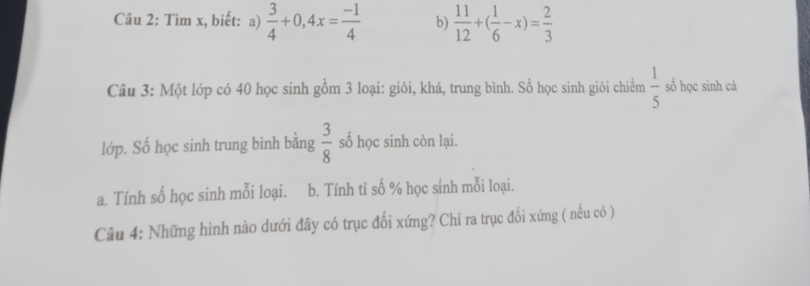 Tìm x, biết: a)  3/4 +0,4x= (-1)/4  b)  11/12 +( 1/6 -x)= 2/3 
Câu 3: Một lớp có 40 học sinh gồm 3 loại: giỏi, khá, trung bình. Số học sinh giỏi chiếm  1/5  số học sinh cả 
lớp. Số học sinh trung bình bằng  3/8  số học sinh còn lại. 
a. Tính số học sinh mỗi loại. b. Tính tỉ số % học sính mỗi loại. 
Câu 4: Những hình nào dưới đây có trục đối xứng? Chỉ ra trục đối xứng ( nếu có )