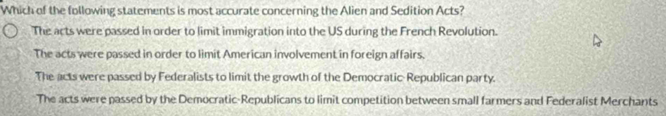 Which of the following statements is most accurate concerning the Alien and Sedition Acts?
The acts were passed in order to limit immigration into the US during the French Revolution.
The acts were passed in order to limit American involvement in foreign affairs.
The acts were passed by Federalists to limit the growth of the Democratic- Republican party.
The acts were passed by the Democratic-Republicans to limit competition between small farmers and Federalist Merchants