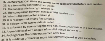 IDENTIFICATION: Write the answer on the space provided before each number. 
26. It is formed by connecting two points. 
27. The longest side in a right triangle is... 
28. The comparison between two quantities is called_ 
29. What is the symbol for similarity? 
30. It is represented by any flat surfaces. 
31. A polygon with twelve sides is called --. 
32. It is formed by connecting the two non-consecutive vertices in a quadrilateral. 
33. A quadrilateral with no pair of parallel sides is known as ._.. 
34. Pythagorean Theorem was named after him.... 
35. It is made up of three or more line segments joined at their endpoints.