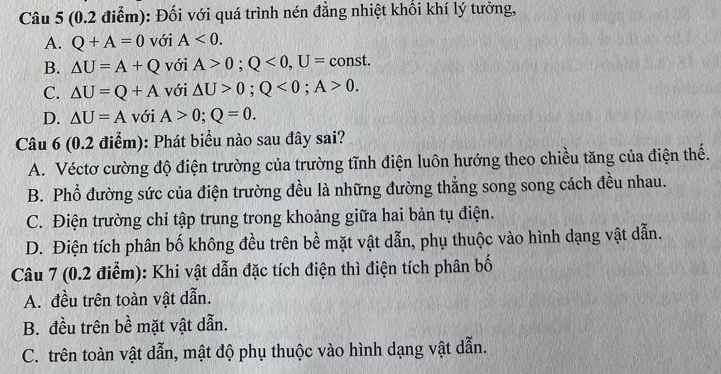 (0.2 điễm): Đối với quá trình nén đẳng nhiệt khổi khí lý tưởng,
A. Q+A=0 với A<0</tex>.
B. △ U=A+Q với A>0; Q<0</tex>, U= ( const.
C. △ U=Q+A với △ U>0; Q<0</tex>; A>0.
D. △ U=A với A>0; Q=0. 
Câu 6 (0.2 điểm): Phát biểu nào sau đây sai?
A. Véctơ cường độ điện trường của trường tĩnh điện luôn hướng theo chiều tăng của điện thế.
B. Phổ đường sức của điện trường đều là những đường thẳng song song cách đều nhau.
C. Điện trường chỉ tập trung trong khoảng giữa hai bản tụ điện.
D. Điện tích phân bố không đều trên bề mặt vật dẫn, phụ thuộc vào hình dạng vật dẫn.
Câu 7 (0.2 điểm): Khi vật dẫn đặc tích điện thì điện tích phân bố
A. đều trên toàn vật dẫn.
B. đều trên bề mặt vật dẫn.
C. trên toàn vật dẫn, mật độ phụ thuộc vào hình dạng vật dẫn.