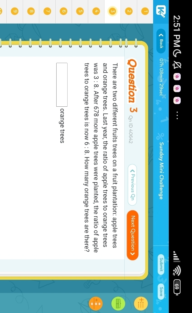 2:51 PMC 
59 
Back 07h 08min 29sec Sunday Mini Challenge Submit Save 
Question 3 Qn ID 40642 Previous Qn Next Question 》 
There are two different fruits trees on a fruit plantation: apple trees 
and orange trees. Last year, the ratio of apple trees to orange trees 
was 3:8. After 678 more apple trees were planted, the ratio of apple 
trees to orange trees is now 6:8. How many orange trees are there? 
orange trees
