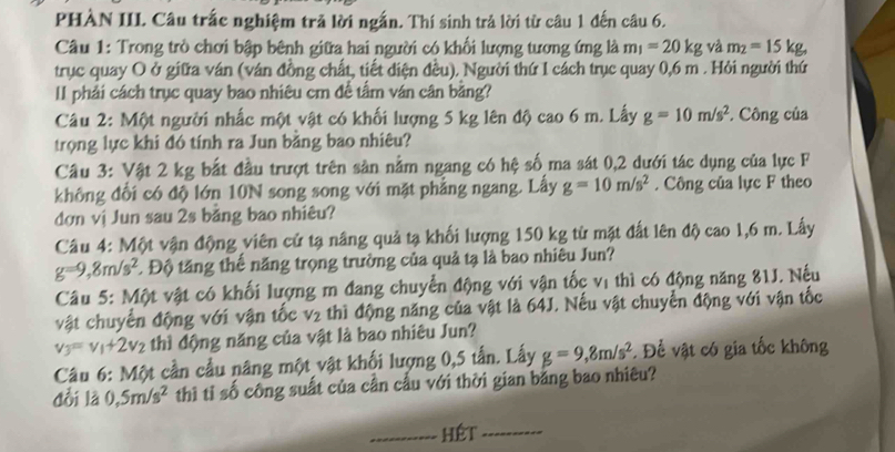 PHÀN III. Câu trắc nghiệm trả lời ngắn. Thí sinh trả lời từ câu 1 đến câu 6.
Câu 1: Trong trò chơi bập bênh giữa hai người có khối lượng tương ứng là m_1=20kg và m_2=15kg.
trục quay O ở giữa ván (ván đồng chất, tiết điện đều). Người thứ 1 cách trục quay 0,6 m . Hỏi người thứ
II phải cách trục quay bao nhiêu cm để tấm ván cân bằng?
Câu 2: Một người nhấc một vật có khối lượng 5 kg lên độ cao 6 m. Lấy g=10m/s^2 * Công của
trọng lực khi đó tính ra Jun bằng bao nhiêu?
Câu 3: Vật 2 kg bắt đầu trượt trên sản nằm ngang có hệ số ma sát 0,2 dưới tác dụng của lực F
không đổi có độ lớn 10N song song với mặt phẳng ngang. Lấy g=10m/s^2. Công của lực F theo
dơn vị Jun sau 2s băng bao nhiêu?
Câu 4: Một vận động viên cử tạ nâng quả tạ khối lượng 150 kg từ mặt đất lên độ cao 1,6 m. Lấy
g=9,8m/s^2 1. Độ tăng thể năng trọng trường của quả tạ là bao nhiêu Jun?
Câu 5: Một vật có khối lượng m đang chuyển động với vận tốc vị thì có động năng 81J. Nếu
vật chuyển động với vận tốc V_2 thì động năng của vật là 64J. Nếu vật chuyển động với vận tốc
v_3=v_1+2v_2 thì động năng của vật là bao nhiêu Jun?
Câu 6: Một cần cầu nâng một vật khối lượng 0,5 tấn. Lấy g=9,8m/s^2. Để vật có gia tốc không
dổi là 0,5m/s^2 thì tỉ số công suất của cần cầu với thời gian bằng bao nhiêu?
hÉt