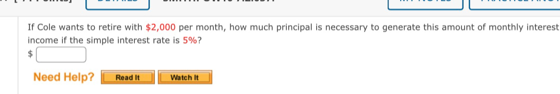 If Cole wants to retire with $2,000 per month, how much principal is necessary to generate this amount of monthly interest 
income if the simple interest rate is 5%?
$
Need Help? Read It Watch It