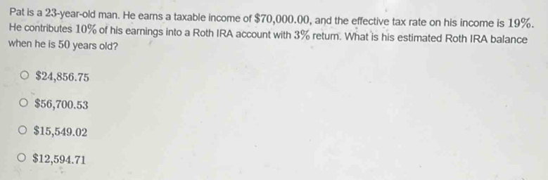 Pat is a 23-year -old man. He earns a taxable income of $70,000.00, and the effective tax rate on his income is 19%.
He contributes 10% of his earnings into a Roth IRA account with 3% return. What is his estimated Roth IRA balance
when he is 50 years old?
$24,856.75
$56,700.53
$15,549.02
$12,594.71