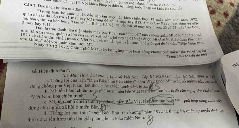 Số cam từ có nhiệm vụ chặn đánh Pháp tại Hà Nội
0 chiên đầu tại Hà Nội khiến Pháp bị thiệt hại nặng, buộc Pháp rút khỏi Hà Nội.
Câu 2. Đọc đoạn tư liệu sau đây:
*Trong toàn bộ cuộc chiến đầu đập tan cuộc tập kích chiến lược 12 ngày đêm cuối năm 1972,
quân dân ta đã bãn rơi 81 máy bay Mĩ (trong đó có 34 máy bay B52, 5 máy bay F111), bắt sống 44 giặc
lái, bắn chìm và bãn hóng 9 tàu chiến. Riêng Hà Nội đã bắn rơi 30 máy bay, trong đó có 23 máy bay B52,
2 máy bay F.111.
Đây là trận đánh tiêu diệt nhiều máy bay B52 - con "chủ bài" của không quân Mĩ, đầu tiên trên thể
giới, là trận thắng quân sự lớn của ta, và với thắng lợi này ta đã buộc được Mĩ phải kí Hiệp định Pari năm
1973 về chẩm dứt chiến tranh ở Việt Nam và rút hết quân về nước. Thế giới gọi đó là trận "Điện Biên Phủ
trên không" đối với quân xâm lược Mĩ.
Ngày 30-12-1972, Chính phủ Mĩ tuyên bố ngừng mọi hoạt động chống phá miền Bắc từ vĩ tuyển
Trang 3/4 - Mã đề thi 008
TRL
kết Hiệp định Pari''.
(Lê Mậu Hãn, Đại cương Lịch sử Việt Nam, Tập III, NXB Giáo dục, Hà Nội, 1999, tr.243
a. Thắng lợi của trận “Điện Biên Phủ trên không” năm 1972 buộc Mĩ tuyên bố ngừng hằn các hoạ
động chống phá Việt Nam, kết thúc cuộc chiến tranh xâm lược.
b. Mi tiến hành chiến tranh phá hoại miền bắc Việt Nam lần thứ hai là đề cứu nguy cho chiến lược
“Việt Nam hóa chiến tranh”.
c. Mĩ tiến hành chiến tranh phá hoại miền Bắc Việt Nam lần thứ haiy hằm phá hoại công cuộc xây
dựng chủ nghĩa xã hội ở miền Bắc.
d. Thắng lợi của trận “Điện Biên Phủ trên không” năm 1972 là thắng lợi quân sự quyết định tạo
thời cơ chiến lược tiến lên giải phóng hoàn toàn miền Nam.