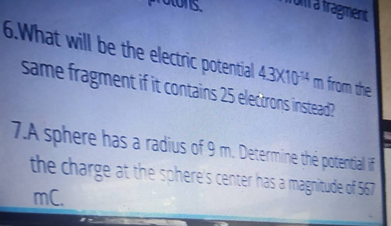 ratons. 
from a fragment 
6.What will be the electric potential 43* 10^(-1) m from the 
same fragment if it contains 25 electrons instead? 
7.A sphere has a radius of 9 m. Determine the potentiall if 
the charge at the sphere's center has a magnitude of 567
mC.