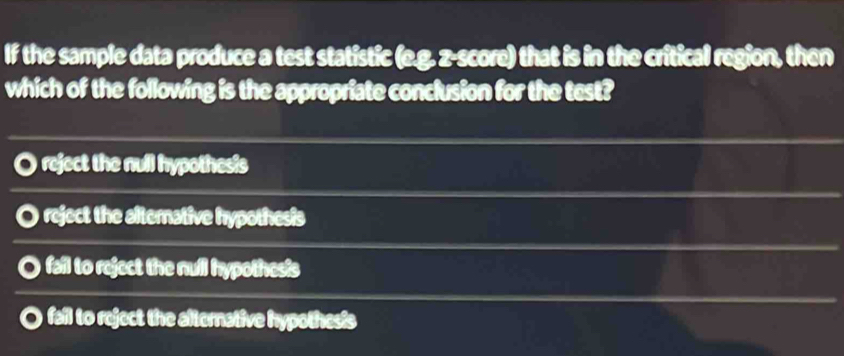 If the sample data produce a test statistic (e.g. z-score) that is in the critical region, then
which of the following is the appropriate conclusion for the test?. reject the null hypothesis
O reject the alternative hypothesis
fail to reject the null hypothesis
O fail to reject the afternative hypothesis