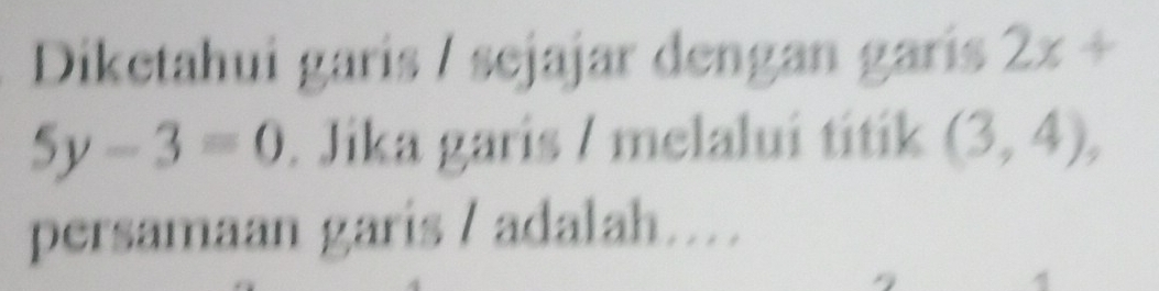 Diketahui garís / sejajar dengan garís 2x+
5y-3=0. Jika garis / melaluí titík (3,4), 
persamaan garis / adalah…