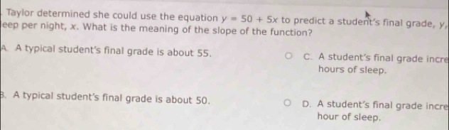 Taylor determined she could use the equation y=50+5x to predict a student's final grade, y,
leep per night, x. What is the meaning of the slope of the function?
A. A typical student's final grade is about 55. C. A student’s final grade incre
hours of sleep.
. A typical student's final grade is about 50. D. A student's final grade incre
hour of sleep.