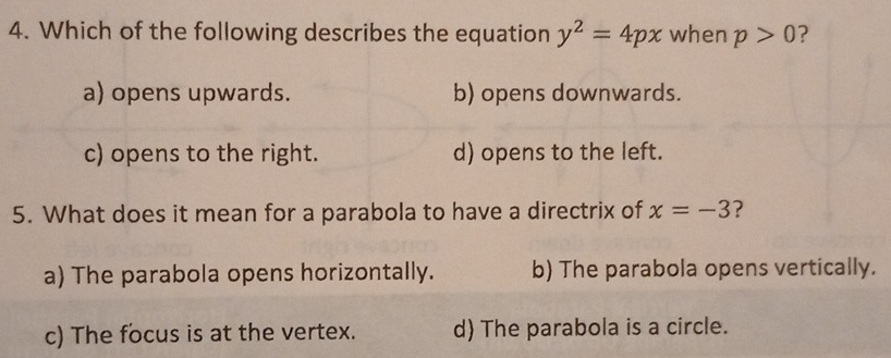 Which of the following describes the equation y^2=4px when p>0 ?
a) opens upwards. b) opens downwards.
c) opens to the right. d) opens to the left.
5. What does it mean for a parabola to have a directrix of x=-3
a) The parabola opens horizontally. b) The parabola opens vertically.
c) The focus is at the vertex. d) The parabola is a circle.