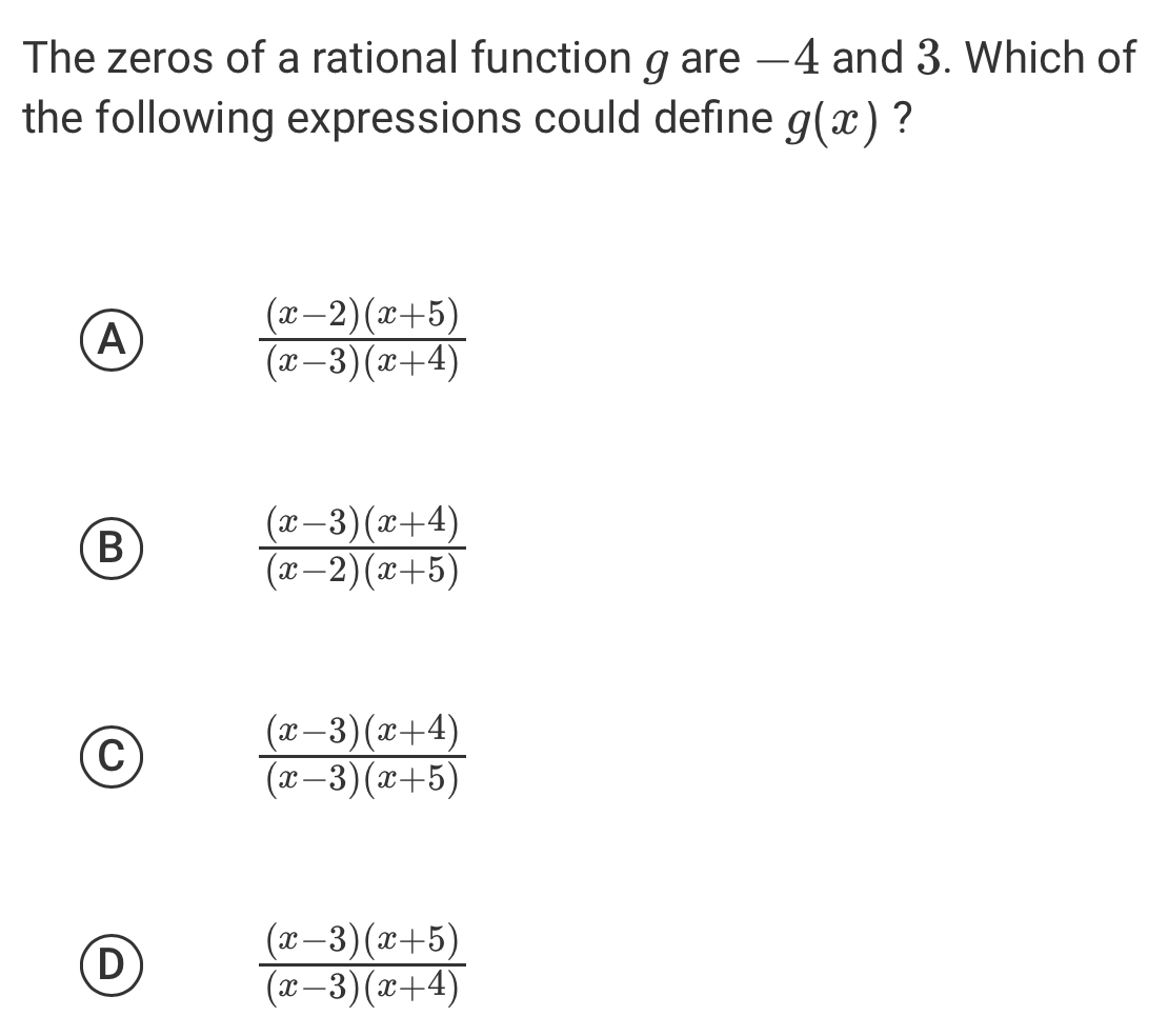 The zeros of a rational function g are —4 and 3. Which of
the following expressions could define g(x) ?
A
 ((x-2)(x+5))/(x-3)(x+4) 
B
 ((x-3)(x+4))/(x-2)(x+5) 
C
 ((x-3)(x+4))/(x-3)(x+5) 
D
 ((x-3)(x+5))/(x-3)(x+4) 