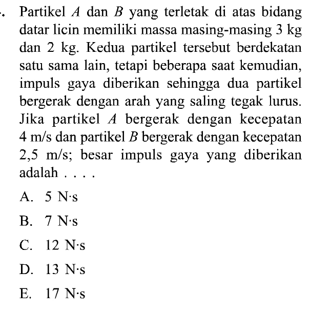 Partikel A dan B yang terletak di atas bidang
datar licin memiliki massa masing-masing 3 kg
dan 2 kg. Kedua partikel tersebut berdekatan
satu sama lain, tetapi beberapa saat kemudian,
impuls gaya diberikan sehingga dua partikel 
bergerak dengan arah yang saling tegak lurus.
Jika partikel A bergerak dengan kecepatan
4 m/s dan partikel B bergerak dengan kecepatan
2,5 m/s; besar impuls gaya yang diberikan
adalah . . . .
A. 5 N·s
B. 7 N·s
C. 12 N·s
D. 13 N·s
E. 17 N·s