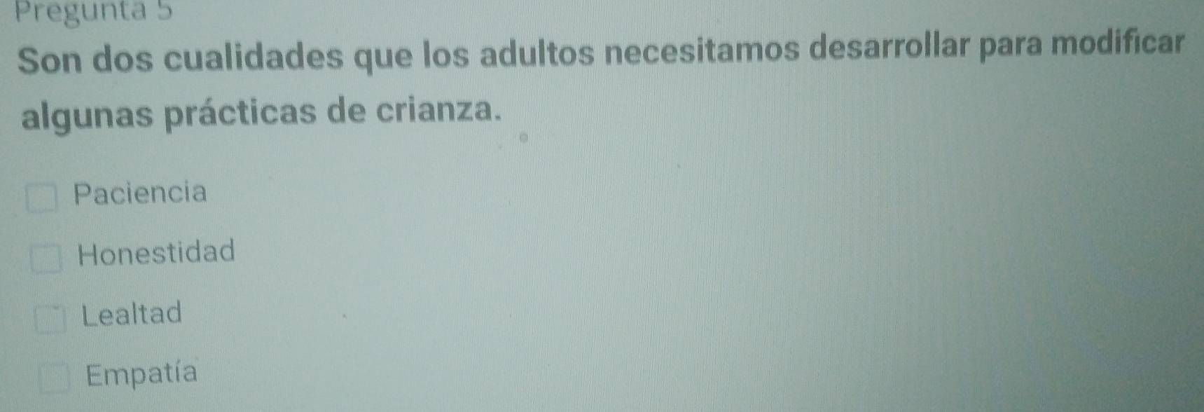 Pregunta 5
Son dos cualidades que los adultos necesitamos desarrollar para modificar
algunas prácticas de crianza.
Paciencia
Honestidad
Lealtad
Empatía