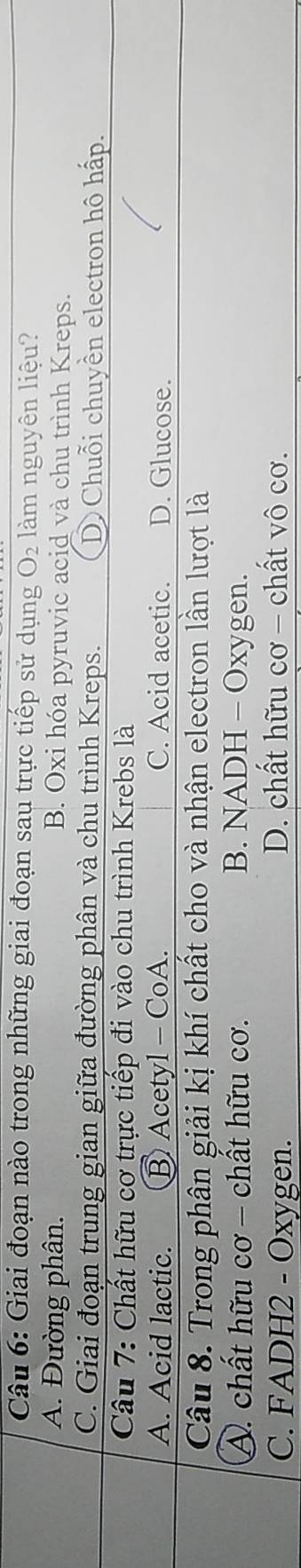 Giai đoạn nào trong những giai đoạn sau trực tiếp sử dụng O2 làm nguyên liệu?
A. Đường phân. B. Oxi hóa pyruvic acid và chu trình Kreps.
C. Giai đoạn trung gian giữa đường phân và chu trình Kreps. D Chuỗi chuyền electron hô hấp.
Câu 7: Chất hữu cơ trực tiếp đi vào chu trình Krebs là
A. Acid lactic. B Acetyl - CoA. C. Acid acetic. D. Glucose.
Câu 8. Trong phân giải kị khí chất cho và nhận electron lần lượt là
A. chất hữu cơ - chất hữu cơ. B. NADH - Oxygen.
C. FADH2 - Oxygen. D. chất hữu cơ - chất vô cơ.