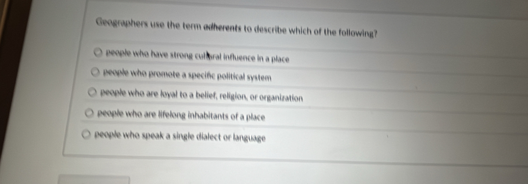 Geographers use the term adherents to describe which of the following?
people who have strong cultural influence in a place.
people who promote a specific political system .
people who are loyal to a belief, religion, or organization
people who are lifelong inhabitants of a place
people who speak a single dialect or language