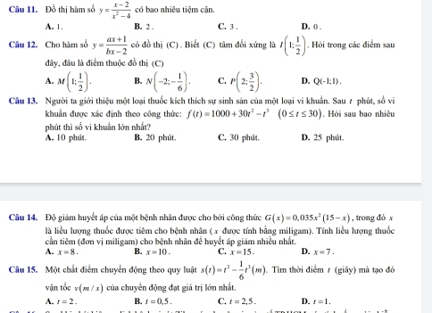 Đồ thị hàm số y= (x-2)/x^2-4  có bao nhiêu tiệm cận.
A. 1. B. 2 C. 3 . D. ()
Câu 12. Cho hàm số y= (ax+1)/bx-2  có đồ thị (C). Biết (C) tâm đổi xứng là I(1; 1/2 ). Hỏi trong các điểm sau
đây, đâu là điểm thuộc đồ thị (C)
A. M(1; 1/2 ). B. N(-2;- 1/6 ). C. P(2; 3/2 ). D. Q(-1:1).
Câu 13. Người ta giới thiệu một loại thuốc kích thích sự sinh sản của một loại vi khuẩn. Sau 7 phút, số vi
khuẩn được xác định theo công thức: f(t)=1000+30t^2-t^3(0≤ t≤ 30). Hỏi sau bao nhiêu
phút thì số vi khuẩn lớn nhất?
A. 10 phút. B. 20 phút. C. 30 phút. D. 25 phút.
Câu 14. Độ giảm huyết áp của một bệnh nhân được cho bởi công thức G(x)=0.035x^2(15-x) , trong đó x
là liểu lượng thuốc được tiêm cho bệnh nhân (x được tính bằng miligam). Tính liều lượng thuốc
cần tiêm (đơn vị miligam) cho bệnh nhân để huyết áp giảm nhiều nhất.
A. x=8. B. x=10. C. x=15. D. x=7.
Câu 15. Một chất điểm chuyển động theo quy luật s(t)=t^2- 1/6 t^3(m). Tìm thời điểm r (giãy) mà tạo đó
vận tốc v(m/s) của chuyển động đạt giá trị lớn nhất.
A. t=2. B. t=0.5. C. t=2,5. D. t=1.