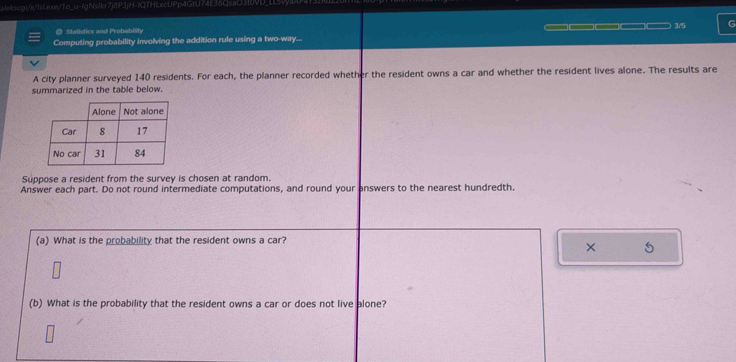alekscgi/x/lsl.exe/1o_u-IgNsIkr7j8P3jH-IQTHLxcUPp4GtU74E36QsaO3t6VD_LL5vya/ 
@ Statistics and Probability ___ a 3/5 G 
Computing probability involving the addition rule using a two-way... 
A city planner surveyed 140 residents. For each, the planner recorded whether the resident owns a car and whether the resident lives alone. The results are 
summarized in the table below. 
Suppose a resident from the survey is chosen at random. 
Answer each part. Do not round intermediate computations, and round your answers to the nearest hundredth. 
(a) What is the probability that the resident owns a car? 
× 
(b) What is the probability that the resident owns a car or does not live alone?