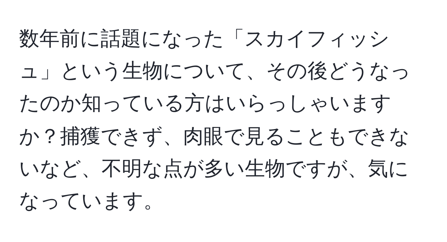 数年前に話題になった「スカイフィッシュ」という生物について、その後どうなったのか知っている方はいらっしゃいますか？捕獲できず、肉眼で見ることもできないなど、不明な点が多い生物ですが、気になっています。