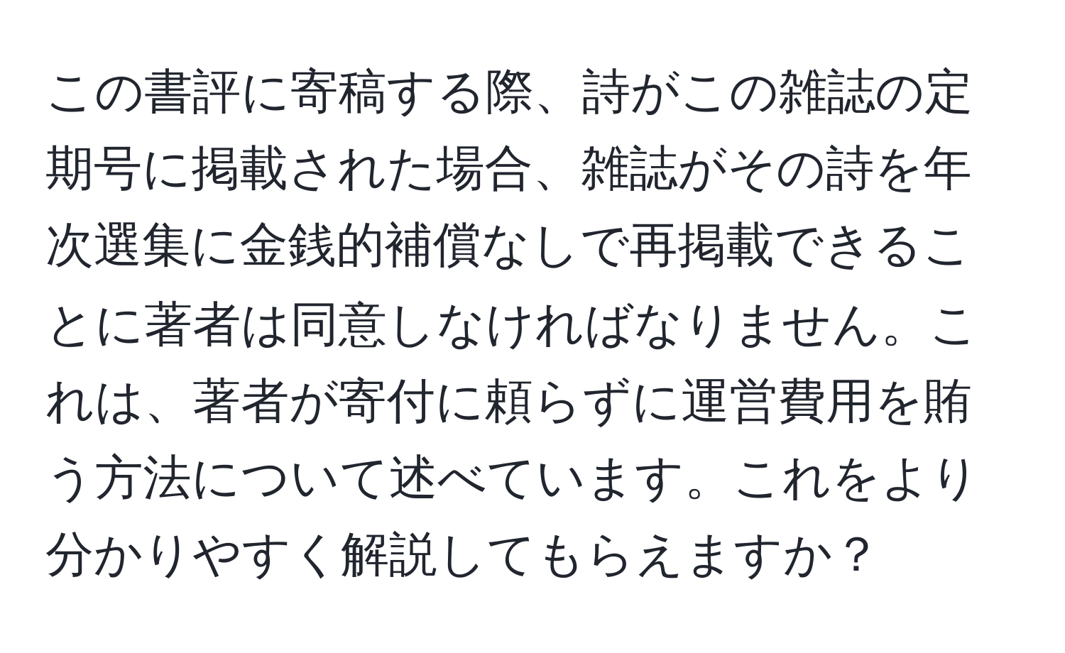 この書評に寄稿する際、詩がこの雑誌の定期号に掲載された場合、雑誌がその詩を年次選集に金銭的補償なしで再掲載できることに著者は同意しなければなりません。これは、著者が寄付に頼らずに運営費用を賄う方法について述べています。これをより分かりやすく解説してもらえますか？