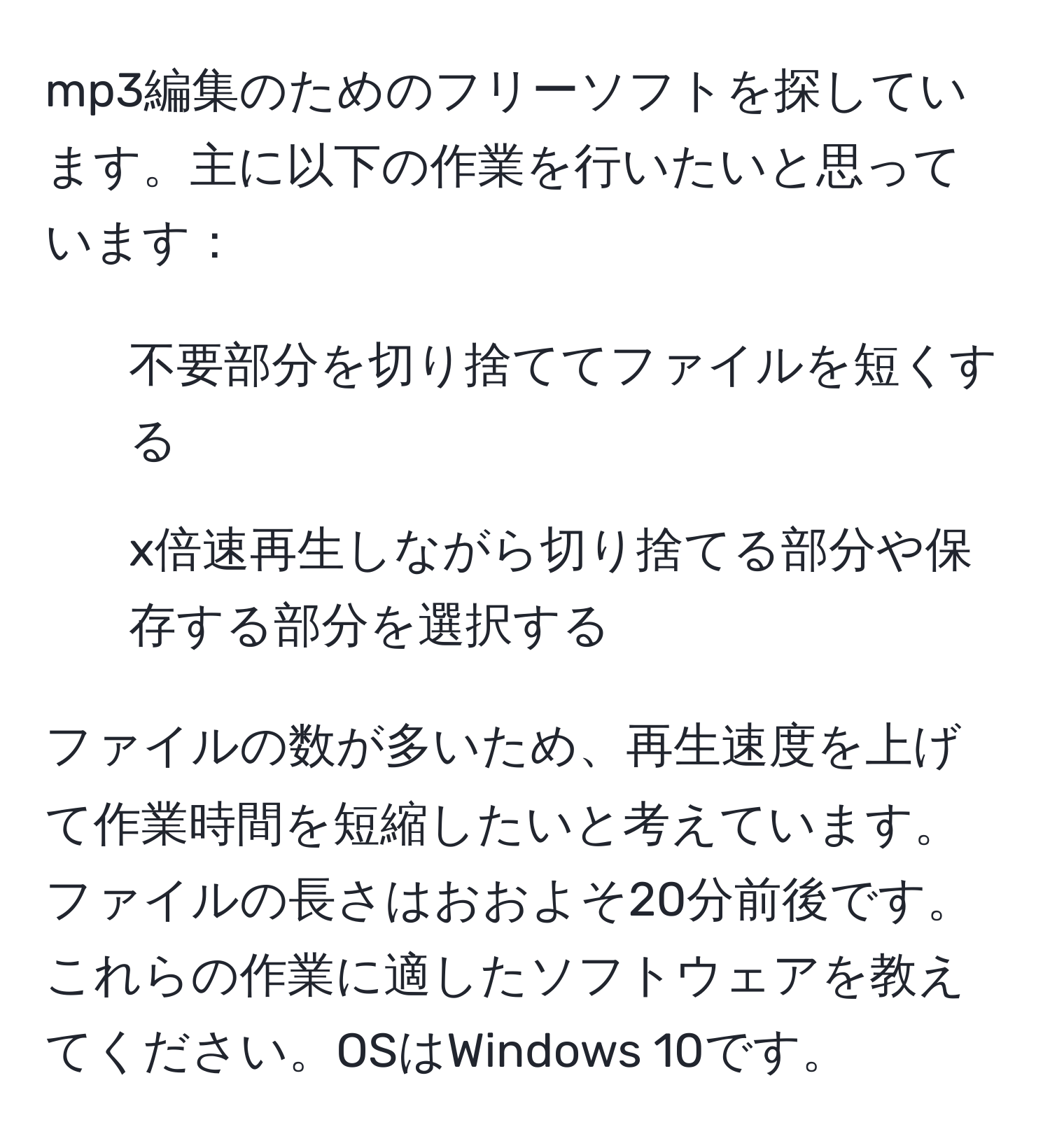 mp3編集のためのフリーソフトを探しています。主に以下の作業を行いたいと思っています：  
- 不要部分を切り捨ててファイルを短くする  
- x倍速再生しながら切り捨てる部分や保存する部分を選択する  

ファイルの数が多いため、再生速度を上げて作業時間を短縮したいと考えています。ファイルの長さはおおよそ20分前後です。これらの作業に適したソフトウェアを教えてください。OSはWindows 10です。