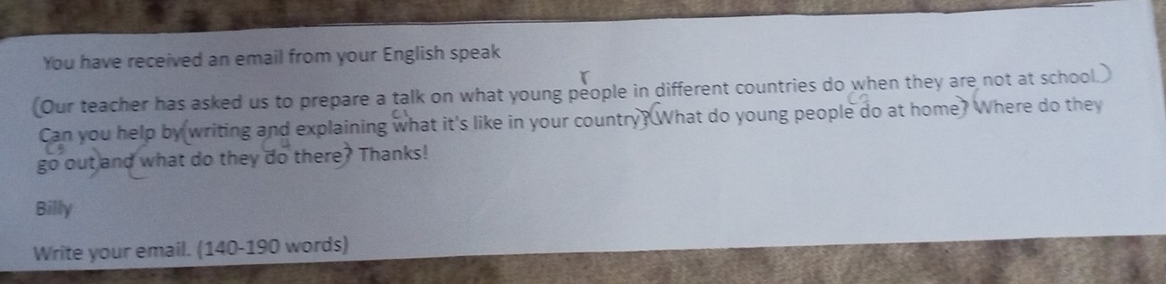 You have received an email from your English speak 
(Our teacher has asked us to prepare a talk on what young people in different countries do when they are not at school.) 
Can you help by writing and explaining what it's like in your country? What do young people do at home? Where do they 
go out and what do they do there? Thanks! 
Billy 
Write your email. (140-190 words)