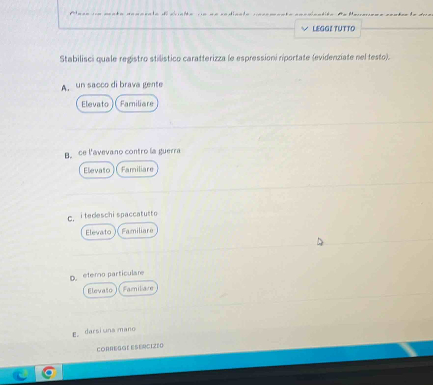 LEGGI TUTTO
Stabilisci quale registro stilistico caratterizza le espressioni riportate (evidenziate nel testo).
A. un sacco di brava gente
Elevato Familiare
B. ce l'avevano contro la guerra
Elevato Familiare
c. itedeschi spaccatutto
Elevato Familiare
D. eterno particulare
Elevato Familiare
E. darsi una mano
CORREGGI ESERCIZIO