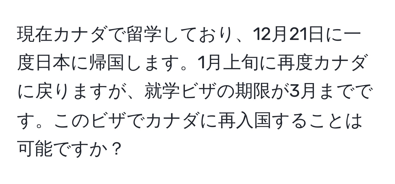 現在カナダで留学しており、12月21日に一度日本に帰国します。1月上旬に再度カナダに戻りますが、就学ビザの期限が3月までです。このビザでカナダに再入国することは可能ですか？