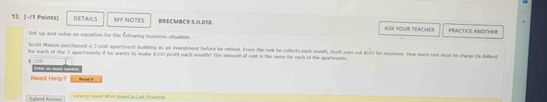 DETAILS MY NOTES BRECMBC9 5.II.018. ASK YOUR TEACHER PRACTICE ANOTHER 
Set up and solve an equation for the following business situation. 
Scott Mason purchased a 5 unit apartment building as an investment before he retired. From the rent he collects each month, Scott pays out $600 for expenses. How much rent must he charge (im dellars) 
for each of the 5 apartments if he wants to make $500 profit each month? The amount of rent is the same for each of the apartments.
220
Enter an exact number 
Need Help? Read it 
Submnit Answer Viewing Saved Work Rexed to Last Resconse