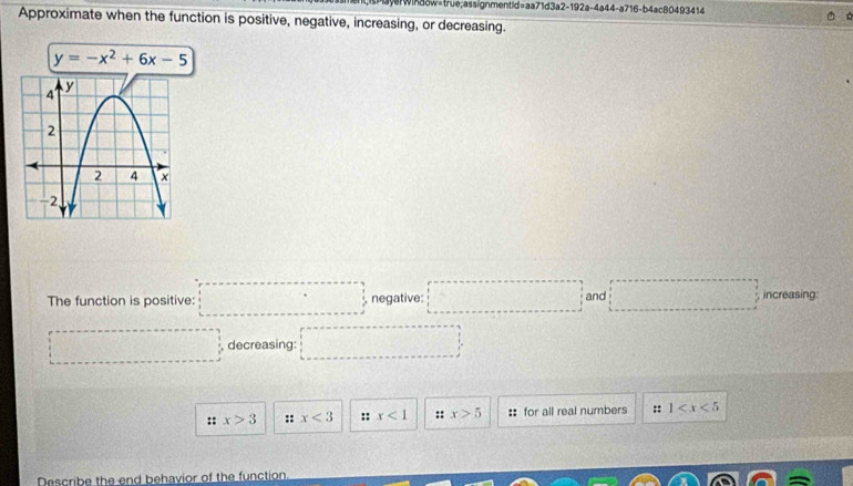 ayerwika8w=true;assignmentid=aa71d3a2-192a-4a44-a716-b4ac80493414
Approximate when the function is positive, negative, increasing, or decreasing.
y=-x^2+6x-5
The function is positive: □ =□ negative: □ and □ increasing:
□° decreasing: □°
:: x>3 :: x<3</tex> :: x<1</tex> :: x>5 :: for all real numbers :: 1
Describe the end behavior of the function
