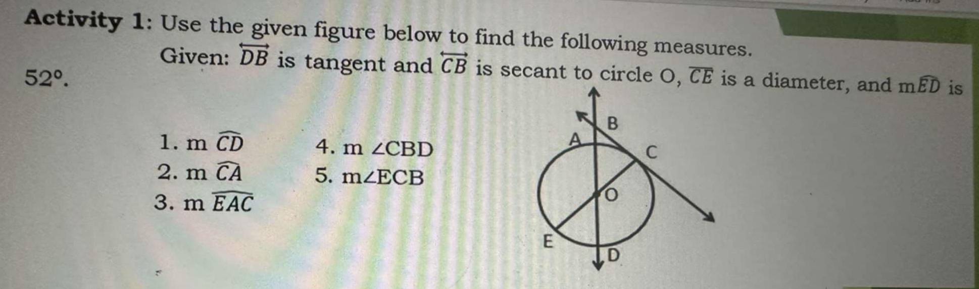 Activity 1: Use the given figure below to find the following measures. 
Given: overleftrightarrow DB is tangent and overleftrightarrow CB is secant to circle O, overline CE
52°. is a diameter, and mwidehat ED is 
1. mwidehat CD
4. m∠ CBD
2. mwidehat CA 5. m∠ ECB
3. mwidehat EAC