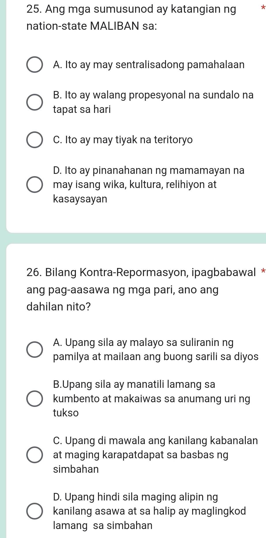 Ang mga sumusunod ay katangian ng *
nation-state MALIBAN sa:
A. Ito ay may sentralisadong pamahalaan
B. Ito ay walang propesyonal na sundalo na
tapat sa hari
C. Ito ay may tiyak na teritoryo
D. Ito ay pinanahanan ng mamamayan na
may isang wika, kultura, relihiyon at
kasaysayan
26. Bilang Kontra-Repormasyon, ipagbabawal *
ang pag-aasawa ng mga pari, ano ang
dahilan nito?
A. Upang sila ay malayo sa suliranin ng
pamilya at mailaan ang buong sarili sa diyos
B.Upang sila ay manatili lamang sa
kumbento at makaiwas sa anumang uri ng
tukso
C. Upang di mawala ang kanilang kabanalan
at maging karapatdapat sa basbas ng
simbahan
D. Upang hindi sila maging alipin ng
kanilang asawa at sa halip ay maglingkod
lamang sa simbahan