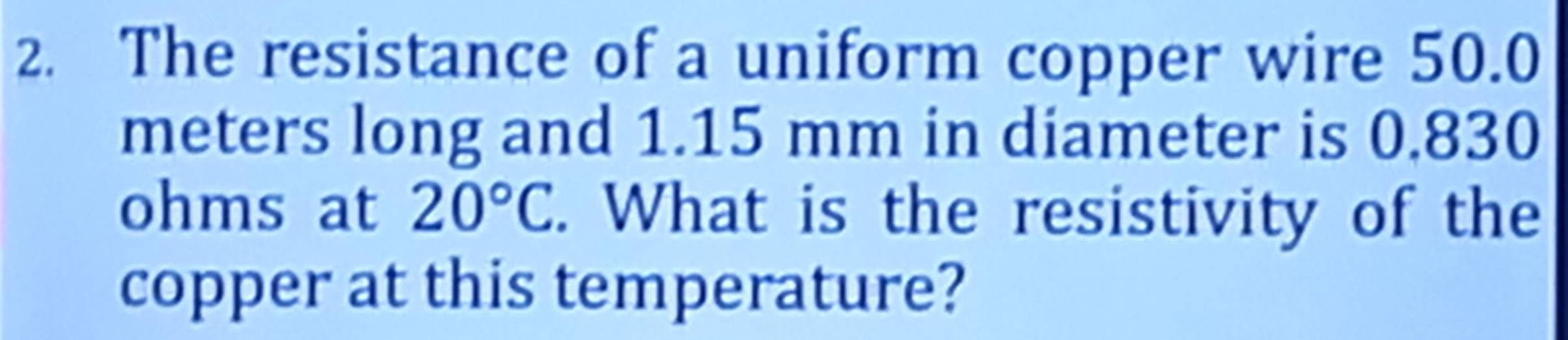 The resistance of a uniform copper wire 50.0
meters long and 1.15 mm in diameter is 0.830
ohms at 20°C. What is the resistivity of the 
copper at this temperature?