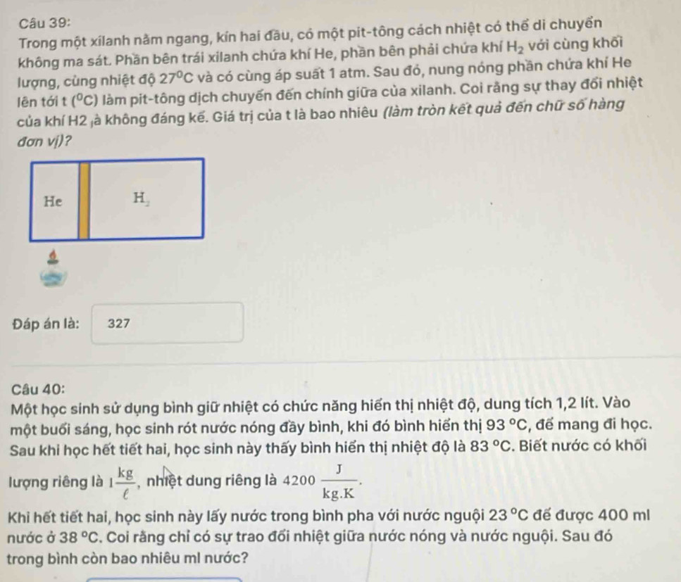 Trong một xilanh nằm ngang, kín hai đầu, có một pit-tông cách nhiệt có thể di chuyển
không ma sát. Phần bên trái xilanh chứa khí He, phần bên phải chứa khí H_2 với cùng khối
lượng, cùng nhiệt độ 27°C và có cùng áp suất 1 atm. Sau đó, nung nóng phần chứa khí He
lên tới (^circ C) làm pit-tông dịch chuyến đến chính giữa của xilanh. Coi rằng sự thay đổi nhiệt
của khí H2 jà không đáng kế. Giá trị của t là bao nhiêu (làm tròn kết quả đến chữ số hàng
đơn vj)?
Đáp án là: 327
Câu 40:
Một học sinh sử dụng bình giữ nhiệt có chức năng hiển thị nhiệt độ, dung tích 1,2 lít. Vào
một buổi sáng, học sinh rót nước nóng đầy bình, khi đó bình hiển thị 93°C , để mang đi học.
Sau khi học hết tiết hai, học sinh này thấy bình hiển thị nhiệt độ là 83°C. Biết nước có khối
lượng riêng là 1 kg/ell   , nhiệt dung riêng là 4200 J/kg.K .
Khi hết tiết hai, học sinh này lấy nước trong bình pha với nước nguội 23°C đế được 400 ml
nước ở 38°C *. Coi rằng chỉ có sự trao đổi nhiệt giữa nước nóng và nước nguội. Sau đó
trong bình còn bao nhiêu mI nước?