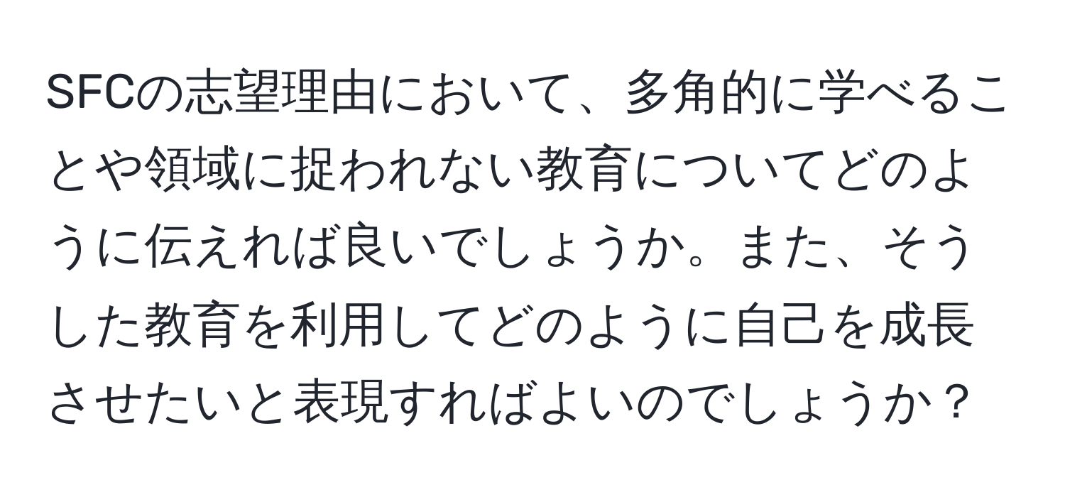 SFCの志望理由において、多角的に学べることや領域に捉われない教育についてどのように伝えれば良いでしょうか。また、そうした教育を利用してどのように自己を成長させたいと表現すればよいのでしょうか？