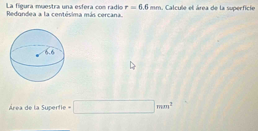 La figura muestra una esfera con radio r=6.6mm , Calcule el área de la superficie 
Redondea a la centésima más cercana. 
Área de la Superfie =□ mm^2