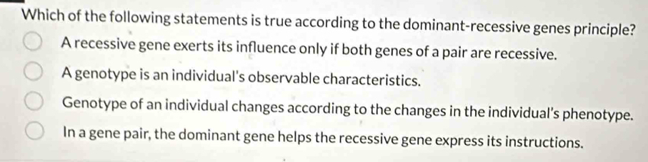 Which of the following statements is true according to the dominant-recessive genes principle?
A recessive gene exerts its influence only if both genes of a pair are recessive.
A genotype is an individual's observable characteristics.
Genotype of an individual changes according to the changes in the individual’s phenotype.
In a gene pair, the dominant gene helps the recessive gene express its instructions.