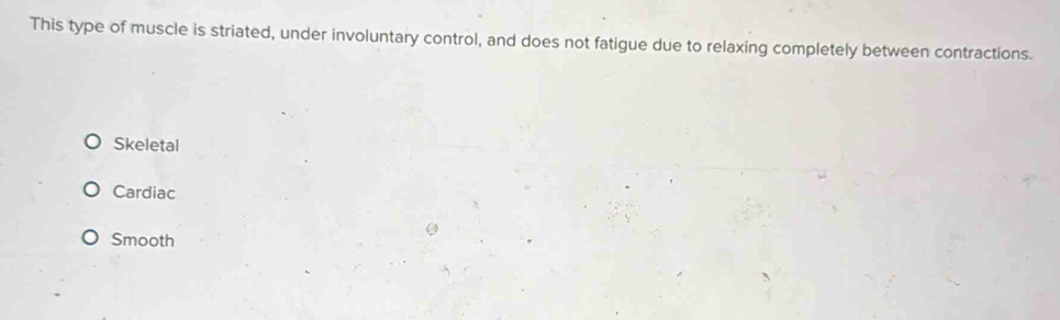 This type of muscle is striated, under involuntary control, and does not fatigue due to relaxing completely between contractions.
Skeletal
Cardiac
Smooth
