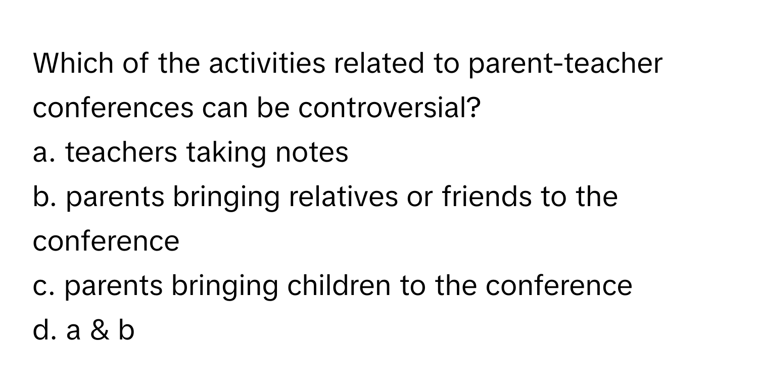 Which of the activities related to parent-teacher conferences can be controversial?

a. teachers taking notes
b. parents bringing relatives or friends to the conference
c. parents bringing children to the conference
d. a & b