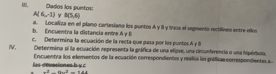 Dados los puntos:
A(6,-1) y B(5,6)
a. Localiza en el plano cartesiano los puntos A y B y traza el segmento rectilíneo entre ellos 
b. Encuentra la distancia entre A y B
c. Determina la ecuación de la recta que pasa por los puntos A y B
IV. Determina si la ecuación representa la gráfica de una elipse, una circunferencia o una hipérbola. 
Encuentra los elementos de la ecuación correspondientes y realiza las gráficas correspondientes a 
las ecuasiones b y c
x^2-9y^2=144