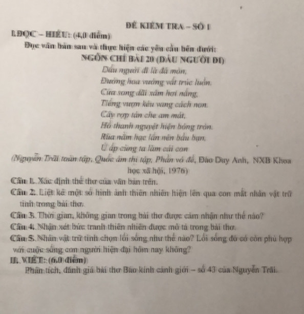 để KiéM tra - Số 1 
L ĐQC - HIÉU: (40 diển) 
Đục văn bản sau và thực hiện các yêu cầu bên đưới: 
NGồn Chỉ bài 20 (đầu người đi) 
Dầu người đi là đã mòn, 
Đường hoa vướng vật trúc luồn. 
Cửa song dãi xâm hơi nắng, 
Tiếng vượn kếu vang cách nơn 
Cây rợp tấn che am mắt, 
Hồ thanh nguyệt hiện hóng tròn: 
Rùa nằm hạc lần nên bầu bạn, 
C ấp cũng ta lầm cái con 
(Nguyễn Trãi toàn tập, Quốc âm thi tập, Phần vô đề, Đào Duy Anh, NXB Khoa 
học xã hội, 1976) 
Cầm 1. Xác định thể thư củm văn bản trên 
Câ 2 Liệt kế một số hình ảnh thiên nhiên hiện lên qua con mắt nhân vật trữ 
tinh trong bài thơ 
Cầu B. Thời gian, không gian trong bài thơ được cảm nhận như thể nào? 
Câu 4 Nhậm xát bức tranh thiên nhiên được mô tả trong bài thơ. 
Cầu 5 Nhân vật trữ tinh chọn lối sống như thế nào? Lối sống đó có còn phù hợp 
với cuộc sống con người hiện đại hồm nay không? 
IL VIKT: (660)điểm) 
Phân tích, dánh giá bài thơ Bao kính cánh giới - số 43 của Nguyễn Trãi.