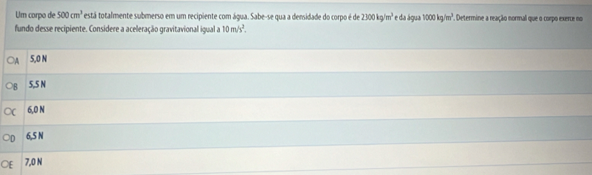 Um corpo de 500cm^3 está totalmente submerso em um recipiente com água. Sabe-se qua a densidade do corpo é de 2300kg/m^3 e da água 1000kg/m^3 Determine a reação normal que o corpo exerce no
fundo desse recipiente. Considere a aceleração gravitavional igual a 10m/s^2. 
OA 5,0 N
5,5 N
6,0 N
6,5 N
7,0 N