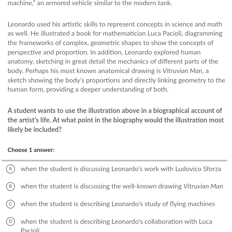 machine," an armored vehicle similar to the modern tank.
Leonardo used his artistic skills to represent concepts in science and math
as well. He illustrated a book for mathematician Luca Pacioli, diagramming
the frameworks of complex, geometric shapes to show the concepts of
perspective and proportion. In addition, Leonardo explored human
anatomy, sketching in great detail the mechanics of different parts of the
body. Perhaps his most known anatomical drawing is Vitruvian Man, a
sketch showing the body’s proportions and directly linking geometry to the
human form, providing a deeper understanding of both.
A student wants to use the illustration above in a biographical account of
the artist’s life. At what point in the biography would the illustration most
likely be included?
Choose 1 answer:
A when the student is discussing Leonardo’s work with Ludovico Sforza
B) when the student is discussing the well-known drawing Vitruvian Man
c) when the student is describing Leonardo’s study of flying machines
D) when the student is describing Leonardo’s collaboration with Luca
Pacioli
