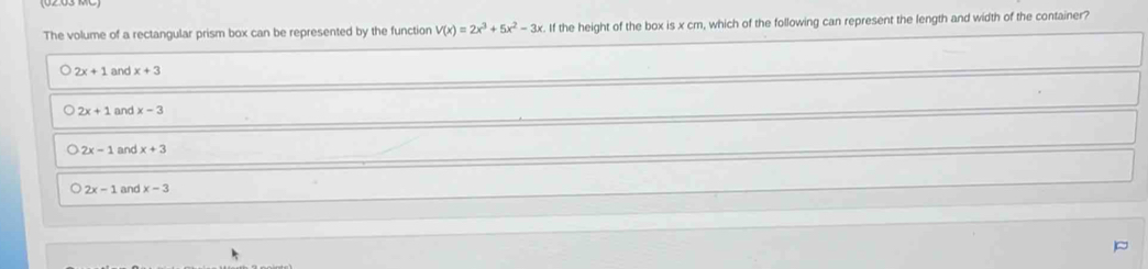 The volume of a rectangular prism box can be represented by the function V(x)=2x^3+5x^2-3x If the height of the box is x cm, which of the following can represent the length and width of the container?
2x+1 and x+3
2x+1 and x-3
2x-1 and x+3
2x-1 and x-3